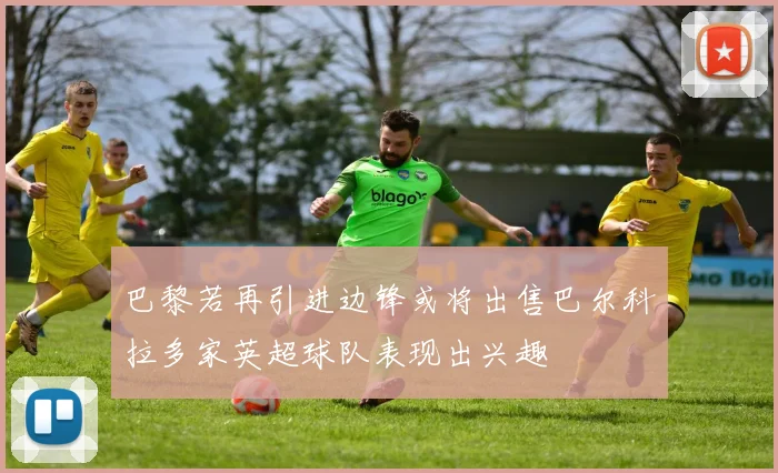巴黎若再引进边锋或将出售巴尔科拉多家英超球队表现出兴趣