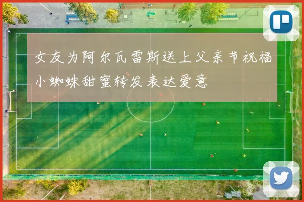 女友为阿尔瓦雷斯送上父亲节祝福小蜘蛛甜蜜转发表达爱意