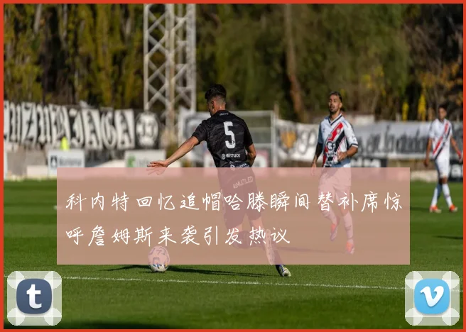 科内特回忆追帽哈滕瞬间替补席惊呼詹姆斯来袭引发热议