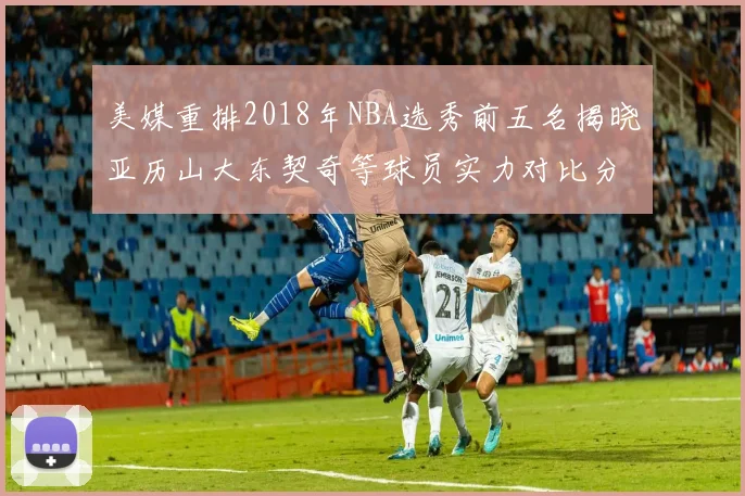 美媒重排2018年NBA选秀前五名揭晓亚历山大东契奇等球员实力对比分析