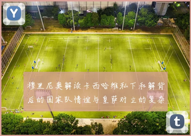 穆里尼奥解读卡西哈维私下和解背后的国家队情谊与皇萨对立的复杂关系