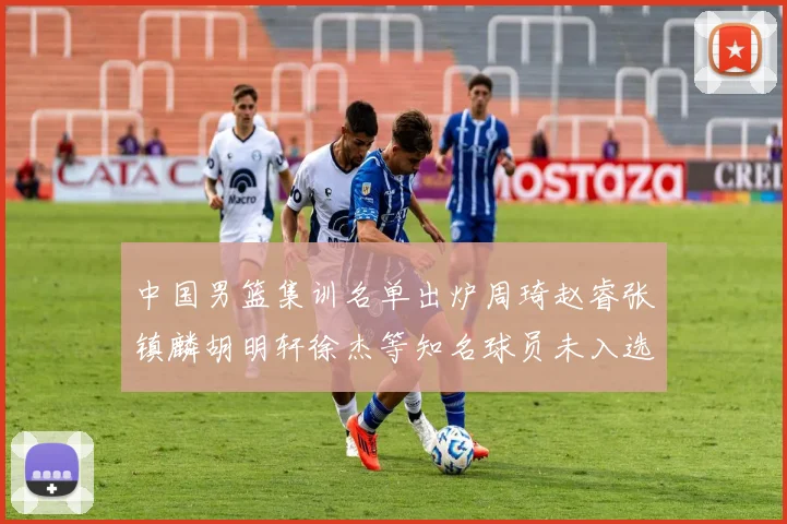 中国男篮集训名单出炉周琦赵睿张镇麟胡明轩徐杰等知名球员未入选