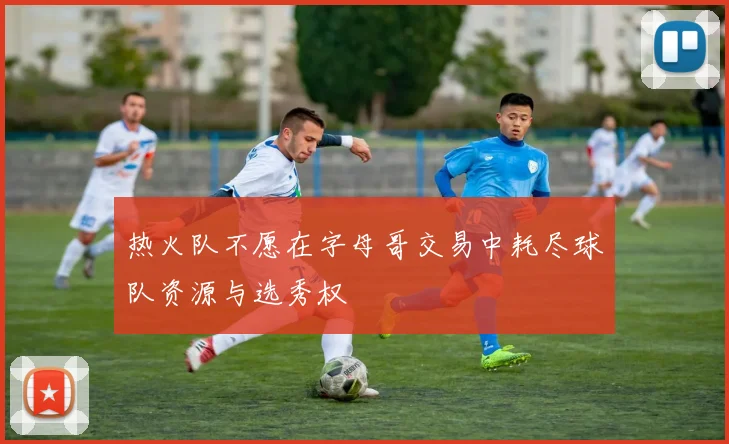 热火队不愿在字母哥交易中耗尽球队资源与选秀权