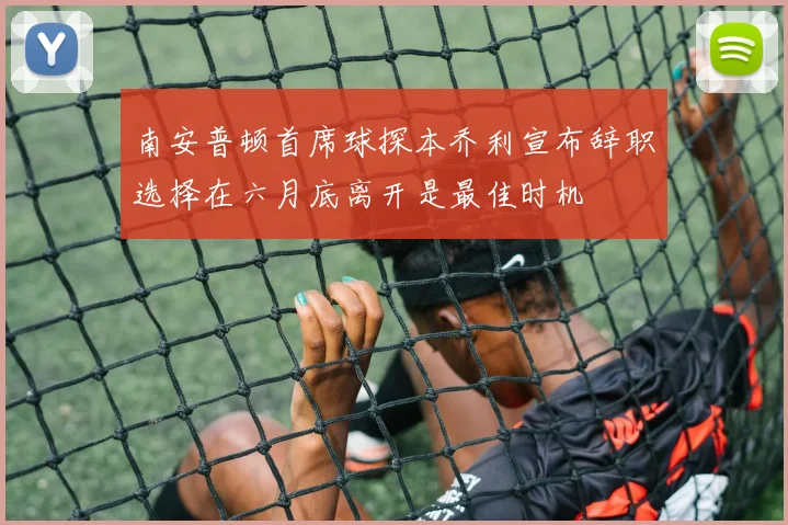 南安普顿首席球探本乔利宣布辞职选择在六月底离开是最佳时机