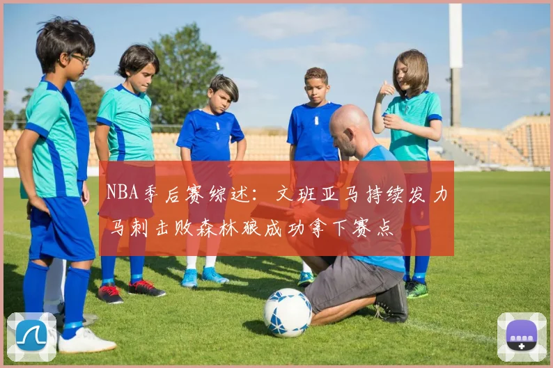 NBA季后赛综述：文班亚马持续发力马刺击败森林狼成功拿下赛点