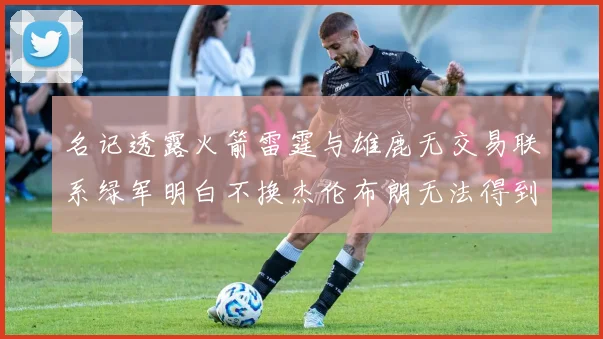 名记透露火箭雷霆与雄鹿无交易联系绿军明白不换杰伦布朗无法得到字母哥