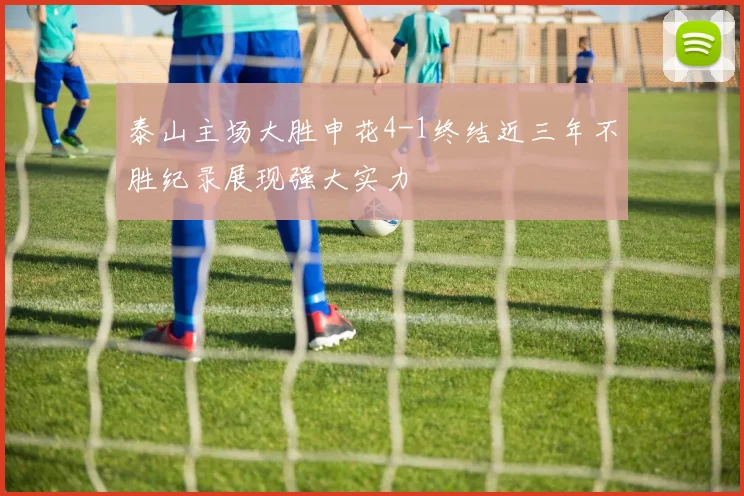 泰山主场大胜申花4-1终结近三年不胜纪录展现强大实力