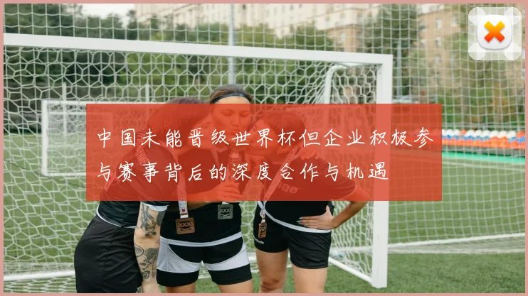 中国未能晋级世界杯但企业积极参与赛事背后的深度合作与机遇
