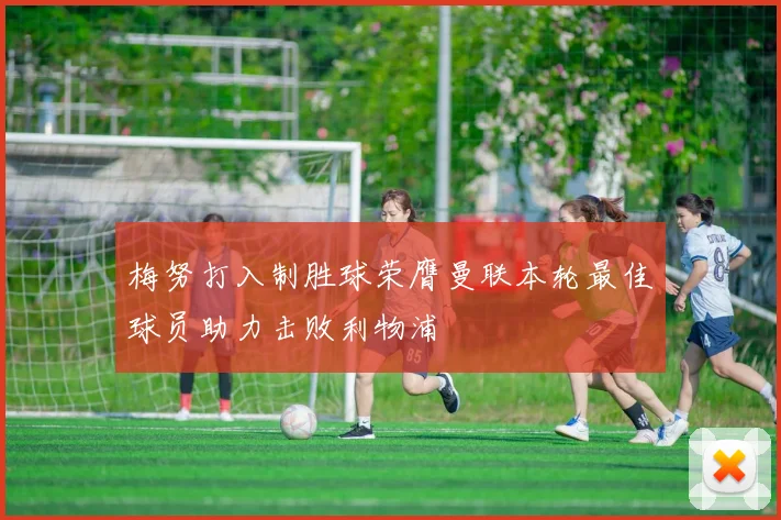 梅努打入制胜球荣膺曼联本轮最佳球员助力击败利物浦