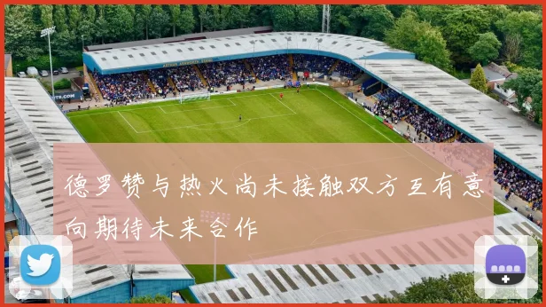 德罗赞与热火尚未接触双方互有意向期待未来合作