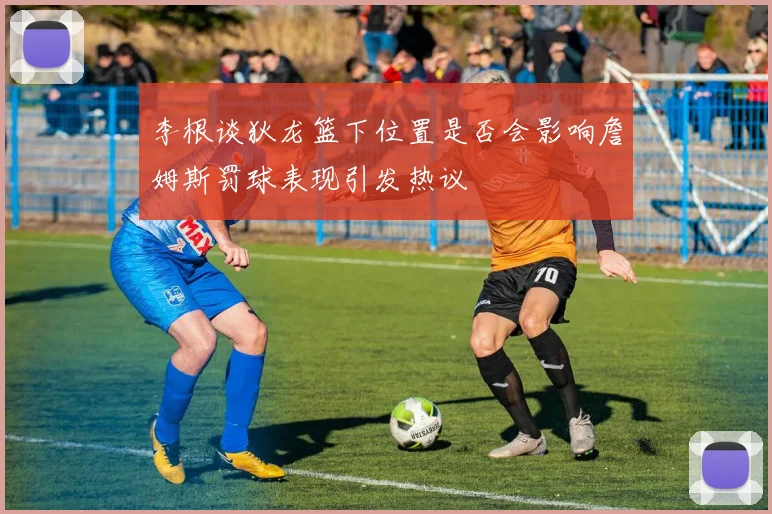 李根谈狄龙篮下位置是否会影响詹姆斯罚球表现引发热议
