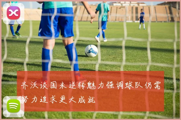 齐沃谈国米逆转魅力强调球队仍需努力追求更大成就
