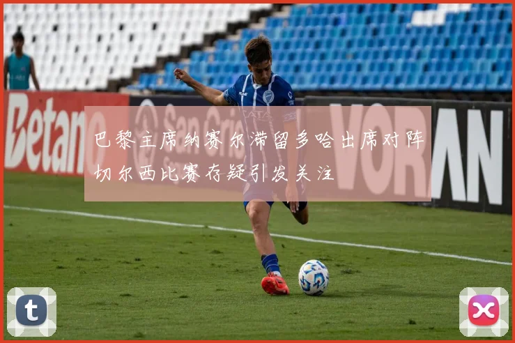 巴黎主席纳赛尔滞留多哈出席对阵切尔西比赛存疑引发关注