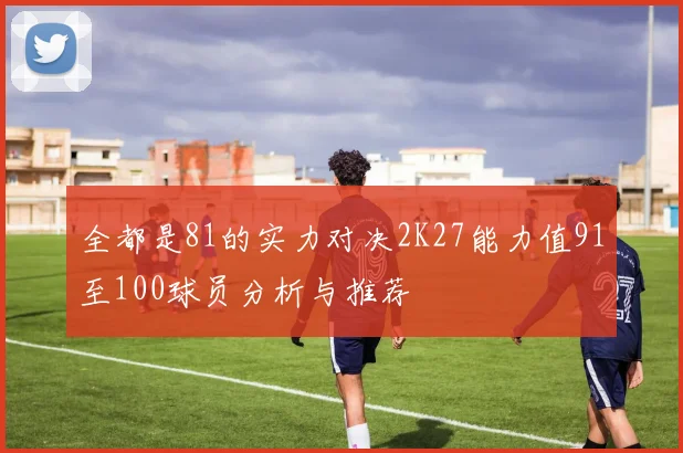 全都是81的实力对决2K27能力值91至100球员分析与推荐