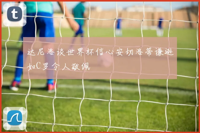 达尼洛谈世界杯信心安切洛蒂谦逊如C罗令人敬佩