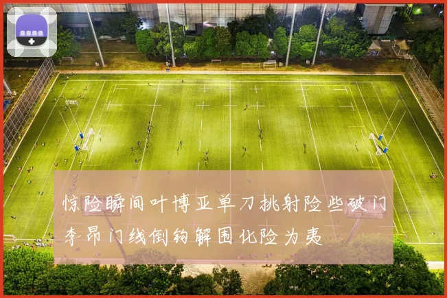 惊险瞬间叶博亚单刀挑射险些破门李昂门线倒钩解围化险为夷