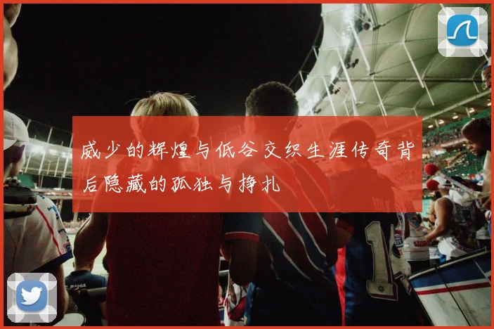 威少的辉煌与低谷交织生涯传奇背后隐藏的孤独与挣扎