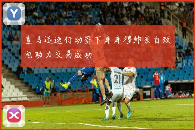 皇马迅速行动签下库库穆帅亲自致电助力交易成功
