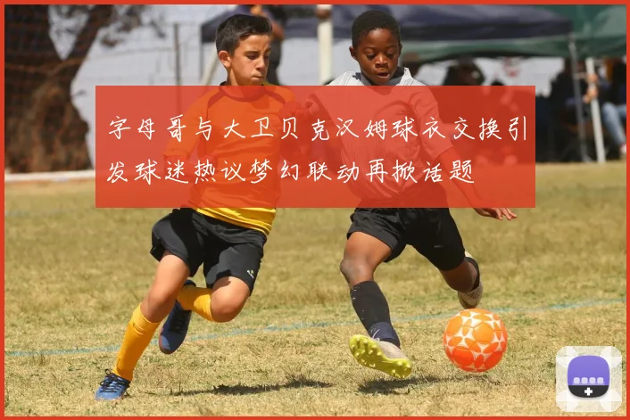 字母哥与大卫贝克汉姆球衣交换引发球迷热议梦幻联动再掀话题