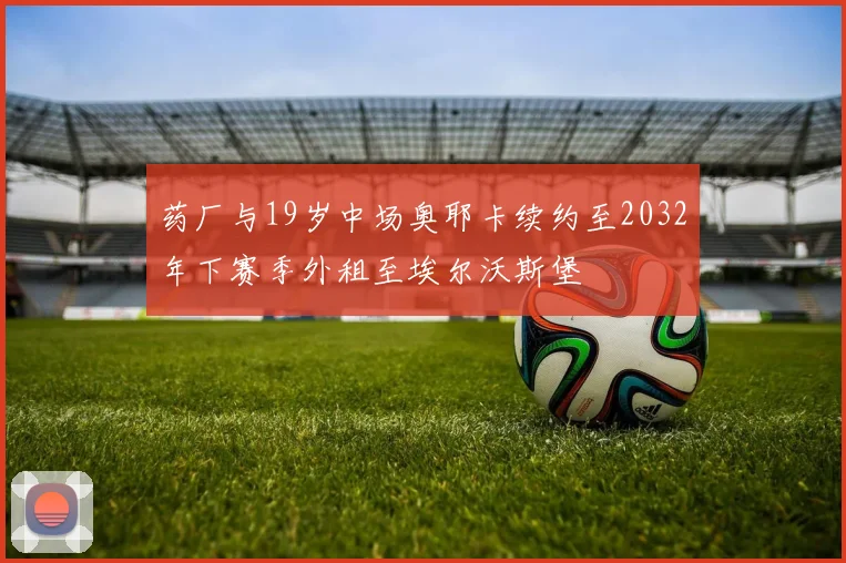药厂与19岁中场奥耶卡续约至2032年下赛季外租至埃尔沃斯堡