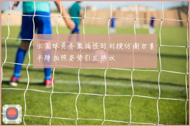 法国球员齐聚搞怪时刻模仿谢尔基半蹲拍照姿势引发热议