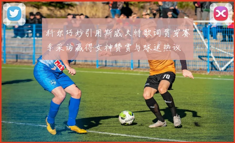 科尔巧妙引用斯威夫特歌词贯穿赛季采访赢得女神赞赏与球迷热议