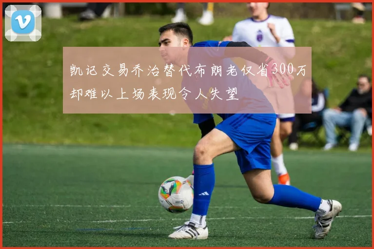 凯记交易乔治替代布朗老仅省300万却难以上场表现令人失望