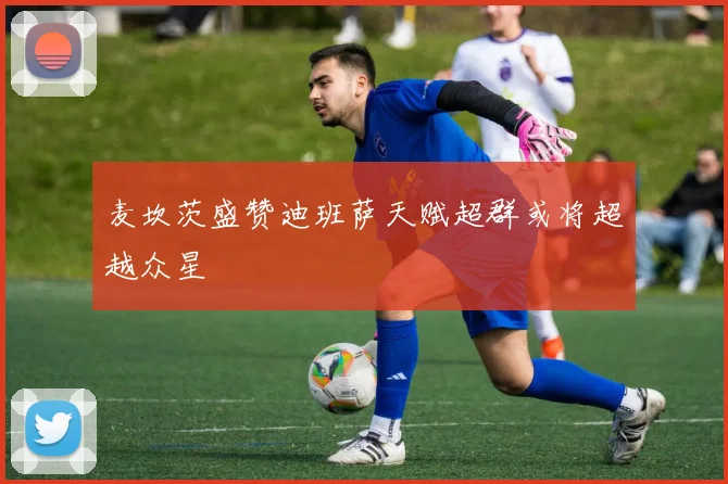 麦坎茨盛赞迪班萨天赋超群或将超越众星