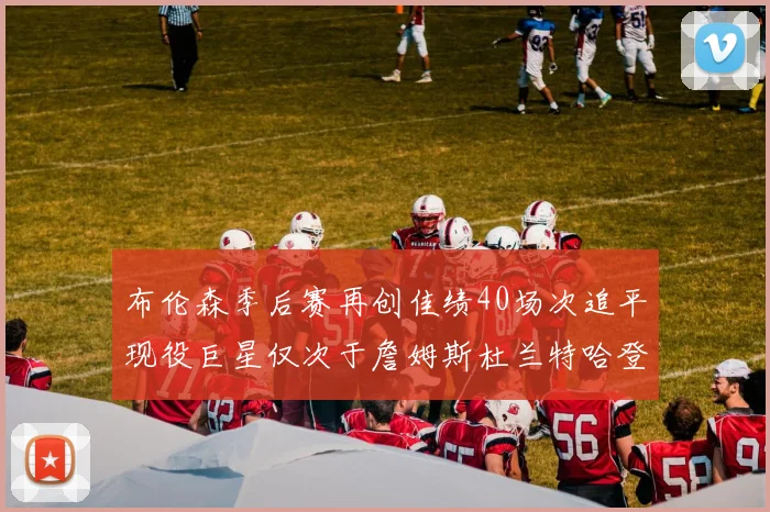 布伦森季后赛再创佳绩40场次追平现役巨星仅次于詹姆斯杜兰特哈登