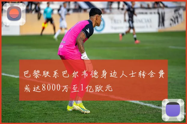 巴黎联系巴尔韦德身边人士转会费或达8000万至1亿欧元