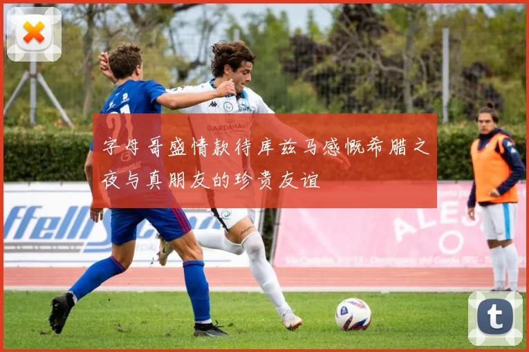 字母哥盛情款待库兹马感慨希腊之夜与真朋友的珍贵友谊